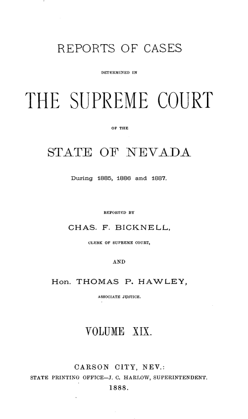 handle is hein.statereports/repcadscnevad0019 and id is 1 raw text is: REPORTS OF CASES
DETERMINED IN
THE SUPREME COURT
OF THE
STATE OF NEVADA

During 1885, 1886 and 1887.
REPORTED BY
CHAS. F. BICKNELL,

CLEBK OF SUPREME COURT,
AND
Hon. THOMAS P. HAWLEY,

ASSOCIATE JUSTICE.
VOLUME XIX.
CARSON CITY, NEV.:
STATE PRINTING OFFTCE-J. C. HARLOW, SUPERINTENDENT.
1888.


