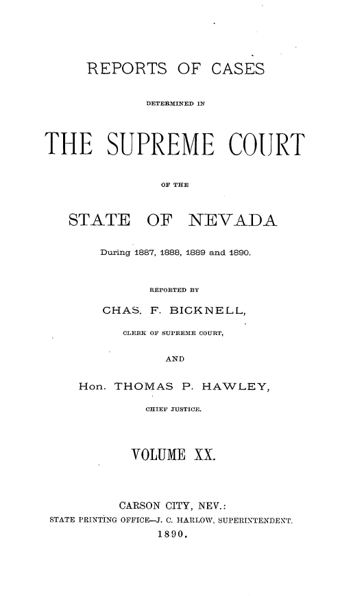 handle is hein.statereports/repcadscnevad0020 and id is 1 raw text is: REPORTS OF CASES
DETERMINED IN
THE SUPREME COURT
OF TEVA
STATE OF NEVADA

During 1887, 1888, 1889 and 1890.
REPORTED BY
CHAS. F. BICKNELL,
CLERK OF SUPREME COURT,
AND
Hon. THOMAS P. HAWLEY,

CHIEF JUSTICE.
VOLUME XX.
CARSON CITY, NEV.:
STATE PRINTING OFFICE-J. C. HARLOW, SUPERINTENDENT.
1890.


