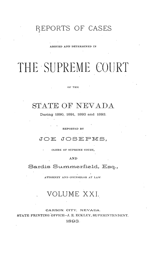 handle is hein.statereports/repcadscnevad0021 and id is 1 raw text is: REPORTS OF CASES
ARGUED AND DETERMVINE]) IN
THE SUPREME COURT
STATE OF NEVADA
During 1890, 1891, 1892 and 1893.
REPORTED BY
JOE JOSEPFHS,
CLERK OF SUPREME COURT,
AND
ATTORNEY AND COUNSELOR AT LAWV
VOLUME XXI.
CARSON CITY, NEVADA.
STATE PRINTING OFFICE-J. E. ECKLEY, SUPERINTENDENT.
1893.


