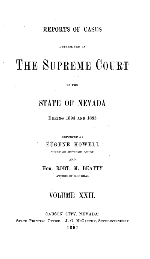 handle is hein.statereports/repcadscnevad0022 and id is 1 raw text is: REPORTS OF CASES
DETERMINED IN
THE SUPREME COURT
OF THE
STATE OF NEVADA
DURING 1894 AND 1895
REPORTED BY
EUGENE HOWELL
CLERK OF SUPREME COURT,.
AND
Hon. IROBT. M. BEATTY
ATTORNEY-GENERAL
VOLUME XXII.
CARSON CITY, NEVADA:
STATE PRINTING OFFICE-J. G. MCCARTHY, SUPERINTENDENT
1897


