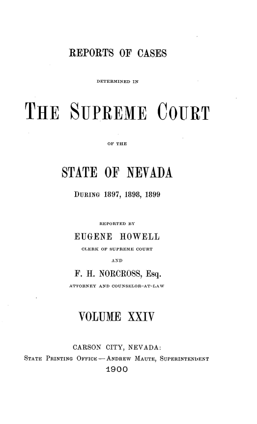 handle is hein.statereports/repcadscnevad0024 and id is 1 raw text is: REPORTS OF CASES
DETERMINED IN
THE SUPREME COURT
OF THlE
STATE OF NEVADA
IDURING 1897, 1898, 1899
REPORTED BY
EUGENE HOWELL
CLERK OF SUPREME COURT
AND
F. H. NORCROSS, Esq.
ATTORNEY AND COUNSELOR-AT-LAW
VOLUME XXIV
CARSON CITY, NEVADA:
STATE PRINTING OFFICE - ANDREW MAUTE, SUPERINTENDENT
1900


