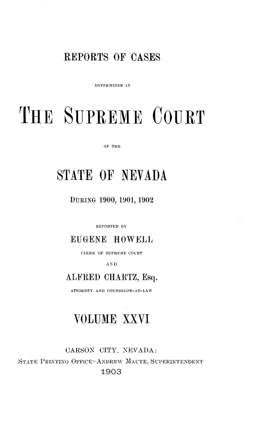handle is hein.statereports/repcadscnevad0026 and id is 1 raw text is: REPORTS OF CASES
THE SUPREME COURT
OF THE
STATE OF NEVADA
1DURING 1900, 1901, 1902
REPORTED BY
EUGENE HOWELL
CLERK OF SUPREME COURT
AND
ALFRED CHARTZ, Esq.
ATTORNEY AND COUNSELOR-AT-LAW
VOLUME XXVI
CARSON CITY, NEVADA:
STATE PRINTING OFFICE-ANDREW MAUTE, SUPERINTENDENT
1903


