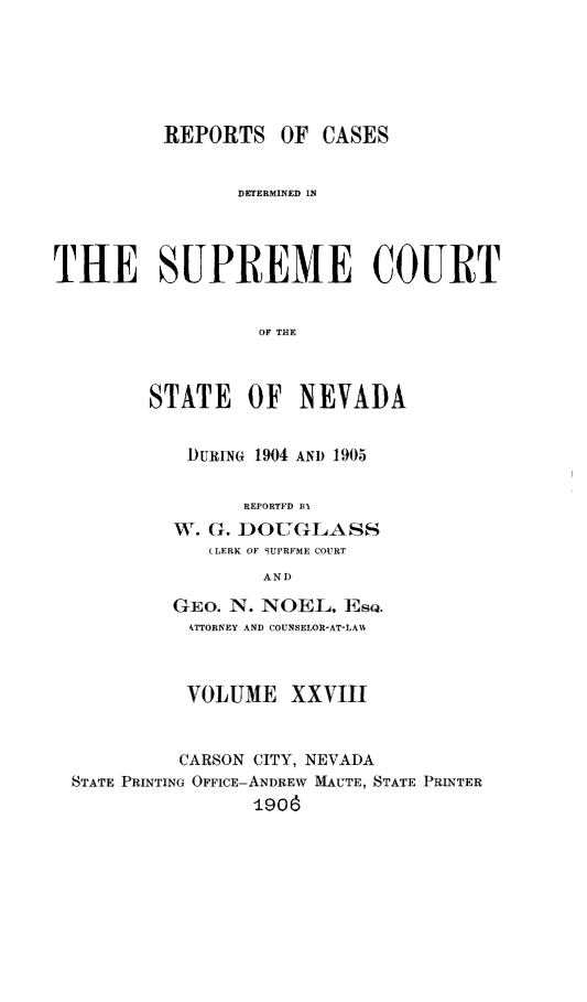 handle is hein.statereports/repcadscnevad0028 and id is 1 raw text is: REPORTS OF CASES
DETERMINED 1N
THE SUPREME COURT
OF THE
STATE OF NEVADA

DURING 1904 AND 1905
REPORTFD BI
W. G. DOUGLASS
(LERK OF 9UPRFME COURT
AND
GEO. N. NOEL, Esc.
4TTORNEY AND COUNSELOR-AT-LAHN

VOLUME XXVIII
CARSON CITY, NEVADA
STATE PRINTING OFFICE-ANDREW MAUTE, STATE PRINTER
1906


