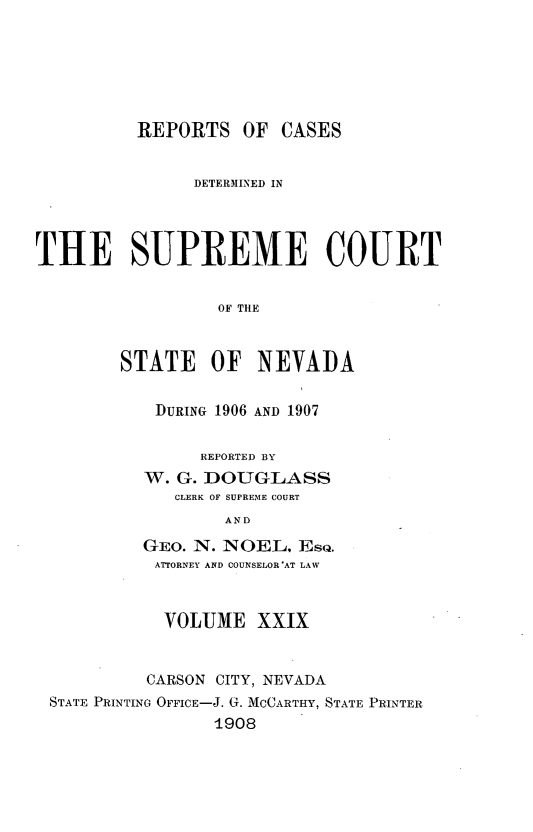 handle is hein.statereports/repcadscnevad0029 and id is 1 raw text is: REPORTS OF CASES
DETERM1INED IN
THE SUPREME COURT
OF THE
STATE OF NEVADA

DURING 1906 AND 1907
REPORTED BY
W. G. DOUGLASS
CLERK OF SUPREME COURT
AND
GEO. N. NOEL. EsQ.
ATTORNEY AND COUNSELOR*AT LAW

VOLUME XXIX
CARSON CITY, NEVADA
STATE PRINTING OFFICE-J. G. MCCARTHY, STATE PRINTER
1908


