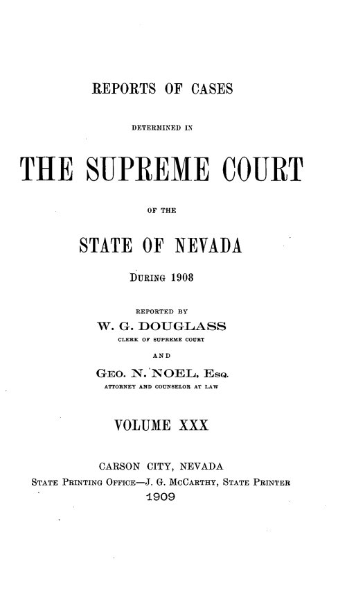 handle is hein.statereports/repcadscnevad0030 and id is 1 raw text is: REPORTS OF CASES
DETERMINED IN
THE SUPREME COURT
OF THE
STATE OF NEVADA

DURING 1908
REPORTED BY
W. G. DOUGLASS
CLERK OF SUPREME COURT
AND
GEO. N.'NOEL, EsQ.
AT1ORNEY AND COUNSELOR AT LAW

VOLUME XXX
CARSON CITY, NEVADA
STATE PRINTING OFFICE-J. G. MCCARTHY, STATE PRINTER
-1909


