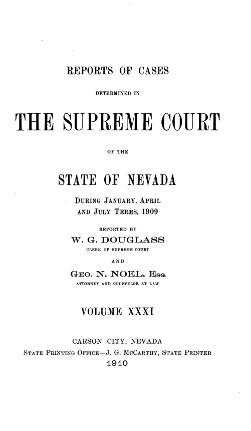 handle is hein.statereports/repcadscnevad0031 and id is 1 raw text is: REPORTS OF CASES
DETERMINED IN
THE SUPREME COURT
OF THE
STATE OF NEVADA

DURING JANUARY, APRIL
AND JULY TERMS, 1909
REPORTED BY
W. G. DOUGLASS
CLERK OF SUPREME COURT
AND
GEo. N. NOEL. EsQ.
ATTORNEY AND COUNSELOR AT LAW

VOLUME XXXI
CARSON CITY, NEVADA
STATE PRINTING OFFIcE-J. G. MCCARTHY, STATE PRINTER
1910


