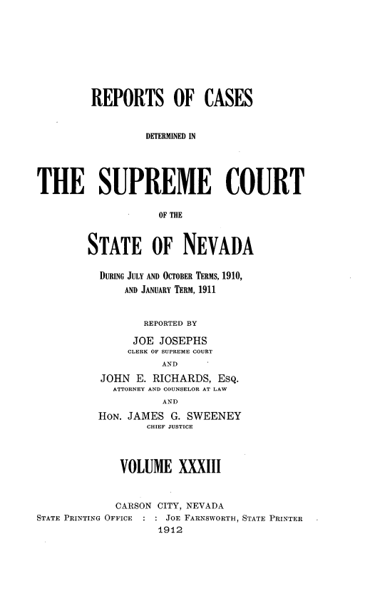handle is hein.statereports/repcadscnevad0033 and id is 1 raw text is: REPORTS OF CASES
DETERMINED IN
THE SUPREME COURT
OF THE
STATE OF NEVADA
DURING JULY AND OCTOBER TERMS, 1910,
AND JANUARY TERM, 1911
REPORTED BY
JOE JOSEPHS
CLERK OF SUPREME COURT
AND
JOHN E. RICHARDS, ESQ.
ATTORNEY AND COUNSELOR AT LAW
AND
HON. JAMES G. SWEENEY
CHIEF JUSTICE
VOLUME XXXIII
CARSON CITY, NEVADA
STATE PRINTING OFFICE   JOE FARNSWORTH, STATE PRINTER
1912


