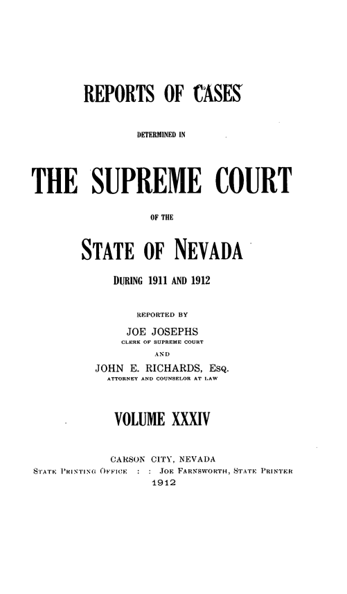 handle is hein.statereports/repcadscnevad0034 and id is 1 raw text is: REPORTS OF CASES'
DETERMINED IN
THE SUPREME COURT
OF THE
STATE OF NEVADA'

DURING 1911 AND 1912
REPORTED BY
JOE JOSEPHS
CLERJH O SUPREME COURT
AND
JOHN E. RICHARDS, ESQ.
ATTORNEY AND COUNSELOR AT LAW

VOLUME XXXIV
CARSON CITY, NEVADA
STATE PITING OFFICE    JOE FARNSWORTH, STATE PRINTER
1912


