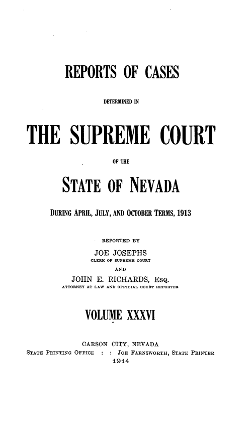handle is hein.statereports/repcadscnevad0036 and id is 1 raw text is: REPORTS OF CASES
DETERMINED IN
THE SUPREME COURT
OF THE
STATE OF NEVADA

DURING APRIL, JULY, AND OCTOBER TERMS, 1913
REPORTED BY
JOE JOSEPHS
CLERK OF SUPREME COURT
AND
JOHN E. RICHARDS, ESQ.
ATTORNEY AT LAW AND OFFICIAL COURT REPORTER

VOLUME XXXVI
CARSON CITY, NEVADA
STATE PRINTING OFFICE   JOE FARNSWORTH, STATE PRINTER
1914


