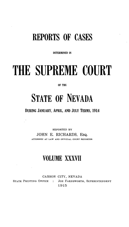 handle is hein.statereports/repcadscnevad0037 and id is 1 raw text is: REPORTS OF CASES
DETERMINED IN
THE SUPREME COURT
OF THE
STATE OF NEVADA
DURING JANUARY, APRIL, AND JULY TERMS, 1914
REPORTED BY
JOHN E. RICHARDS, ESQ.
ATTORNEY AT LAW AND OFFICIAL COURT REPORTER
VOLUME XXXVII
CARSON CITY, NEVADA
STATE PRINTING OFFICE  : JOE FARNSWORTH, SUPERINTENDENT
1915


