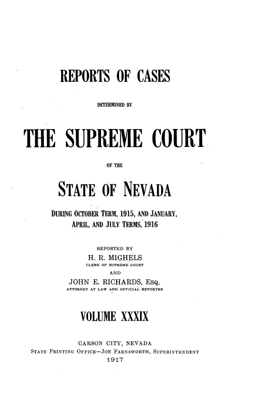 handle is hein.statereports/repcadscnevad0039 and id is 1 raw text is: REPORTS OF CASES
DETERMINED BY
THE SUPREME COURT
OF THE
STATE OF NEVADA

DURING OCTOBER TERM, 1915, AND JANUARY,
APRIL, AND JULY TERMS, 1916
REPORTED BY
H. R. MIGHELS
CLERK OF SUPREME COURT
AND
JOHN E. RICHARDS, ESQ.
ATTORNEY AT LAW AND OFFICIAL REPORTER

VOLUME XXXIX
CARSON CITY, NEVADA
STATE PRINTING OFFICE-JOE FARNSWORTH, SUPERINTENDENT
1917


