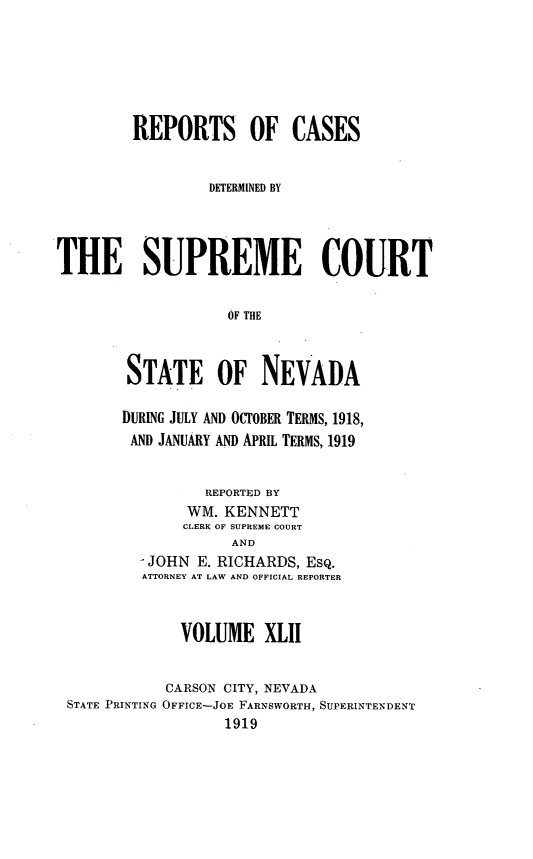 handle is hein.statereports/repcadscnevad0042 and id is 1 raw text is: REPORTS OF CASES
DETERMINED BY
THE SUPREME COURT
OF THE
STATE OF NEVADA

DURING JULY AND OCTOBER TERMS, 1918,
AND JANUARY AND APRIL TERMS, 1919
REPORTED BY
WM. KENNETT
CLERK OF SUPREME COURT
AND
JOHN E. RICHARDS, ESQ.
ATTORNEY AT LAW AND OFFICIAL REPORTER

VOLUME XLll
CARSON CITY, NEVADA
STATE PRINTING OFFICE-JOE FARNSWORTH, SUPERINTENDENT
1919


