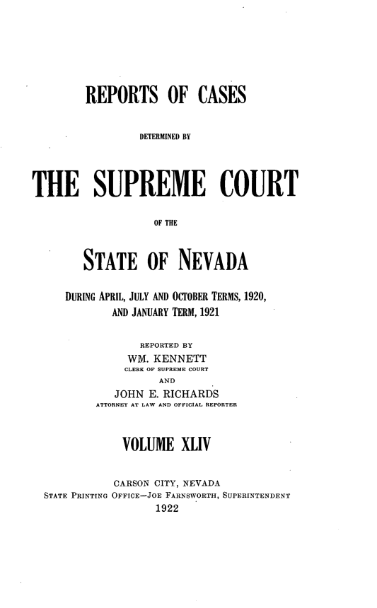 handle is hein.statereports/repcadscnevad0044 and id is 1 raw text is: REPORTS OF CASES
DETERMINED BY
THE SUPREME COURT
OF THE
STATE OF NEVADA
DURING APRIL, JULY AND OCTOBER TERMS, 1920,
AND JANUARY TERM, 1921
REPORTED BY
WM. KENNETT
CLERK OF SUPREME COURT
AND
JOHN E. RICHARDS
ATTORNEY AT LAW AND OFFICIAL REPORTER
VOLUME XLIV
CARSON CITY, NEVADA
STATE PRINTING OFFICE-JOE FARNSWORTH, SUPERINTENDENT
1922


