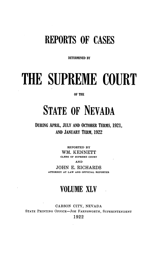 handle is hein.statereports/repcadscnevad0045 and id is 1 raw text is: REPORTS OF CASES
DETERMINED BY
THE SUPREME COURT
OF THE
STATE OF NEVADA
DURING APRIL, JULY AND OCTOBER TERMS, 1921,
AND JANUARY TERM, 1922
REPORTED BY
WM. KENNETT
CLERK OF SUPREME COURT
AND
JOHN E. RICHARDS
ATTORNEY AT LAW AND OFFICIAL REPORTER
VOLUME XLV
CARSON CITY, NEVADA
STATE PRINTING OFFICE-JOE FARNSWORTH, SUPERINTENDENT
1922


