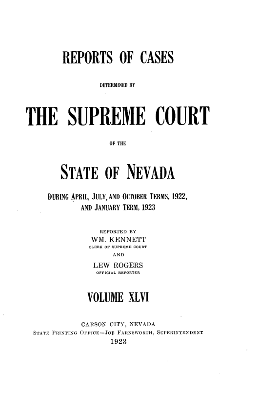 handle is hein.statereports/repcadscnevad0046 and id is 1 raw text is: REPORTS OF CASES
DETERMINEDJ BY
THE SUPREME COURT
OF THE
STATE OF NEVADA

DURING APRIL, JULY, AND OCTOBER TERMS, 1922,
AND JANUARY TERM, 1923
REPORTED BY
WM. KENNETT
CLERK OF SUPREME COURT
AND
LEW ROGERS
OFFICIAL REPORTER

VOLUME XLVI

STATE PRINTING

CARSON CITY, NEVADA
OPvFCE-JOE FARNSWORTH, SUPERINTENDENT
1923


