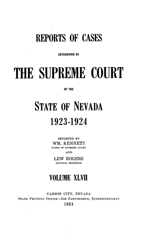 handle is hein.statereports/repcadscnevad0047 and id is 1 raw text is: REPORTS OF CASES
DETERMINED BY
THE SUPREME COURT
OF THE
STATE OF NEVADA

1923-1924
REPORTED BY
WM. KENNETT
CLERK OF SUPREME COURT
AND
LEW ROGERS
OFFICIAL REPORTER
VOLUME XLVII

STATE PRINTING

CARSON CITY, NEVADA
OFFICE-JOE FARNSWORTH, SUPERINTENDENT
1924


