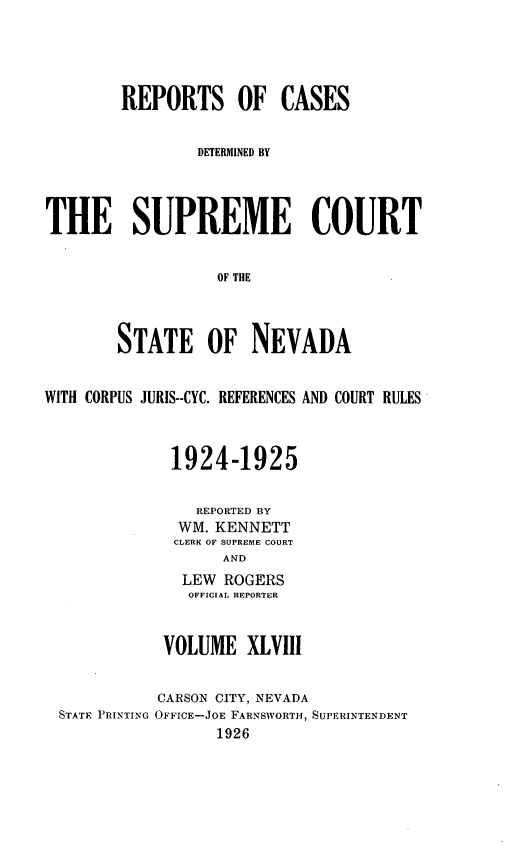 handle is hein.statereports/repcadscnevad0048 and id is 1 raw text is: REPORTS OF CASES
DETERMINED BY
THE SUPREME COURT
OF THE
STATE OF NEVADA
WITH CORPUS JURIS--CYC. REFERENCES AND COURT RULES
1924-1925
REPORTED BY
WM. KENNETT
CLERK OF SUPREME COURT
AND
LEW ROGERS
OFFICIAL REPORTER

VOLUME XLVIII

STATE PRINTING

CARSON CITY, NEVADA
OFFICE-JOE FARNSWORTH, SUPERINTENDENT
1926


