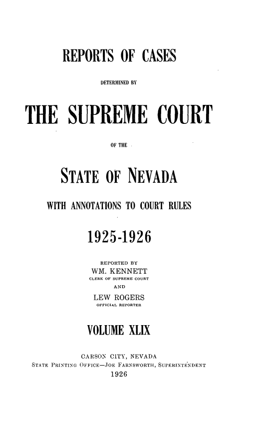 handle is hein.statereports/repcadscnevad0049 and id is 1 raw text is: REPORTS OF CASES
DETERMIINED BY
THE SUPREME COURT
OF THE
STATE OF NEVADA

WITH ANNOTATIONS TO COURT RULES
1925-1926
REPORTED BY
WM. KENNETT
CLERK OF SUPREME COURT
AND
LEW ROGERS
OFFICIAL REPORTER

VOLUME XLIX

STATE PRINTING

CARSON CITY, NEVADA
OFFIcE-JOE FARNSWORTH, SUPERINTENDENT
1926


