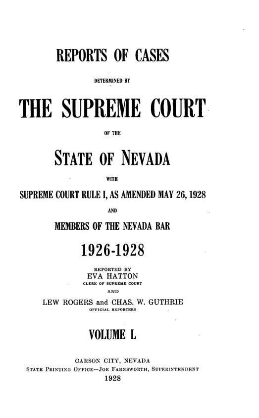 handle is hein.statereports/repcadscnevad0050 and id is 1 raw text is: REPORTS OF CASES
DETERMINED BY
THE SUPREME COURT
OF THE
STATE OF NEVADA
WITH
SUPREME COURT RULE I, AS AMENDED MAY 26,1928
AND
MEMBERS OF THE NEVADA BAR
1926-1928
REPORTED BY
EVA HATTON
CLERK OF SUPREME COURT
AND
LEW ROGERS and CHAS. W. GUTHRIE
OFFICIAL REPORTERS
VOLUME L
CARSON CITY, NEVADA
STATE PRINTING OFFICE-JOE FARNSWORTH, SUPERINTENDENT
1928


