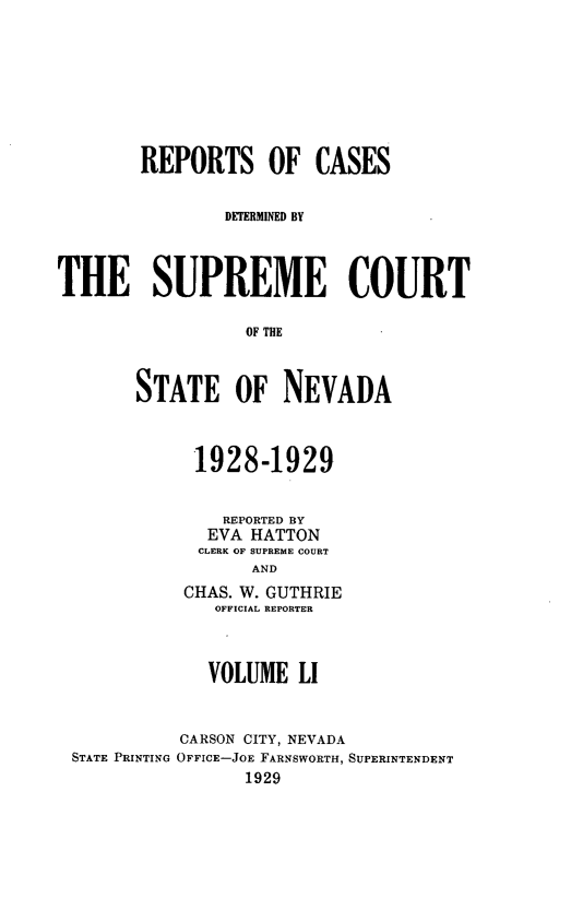 handle is hein.statereports/repcadscnevad0051 and id is 1 raw text is: REPORTS OF CASES
DETERMINED BY
THE SUPREME COURT
OF THE
STATE OF NEVADA
1928-1929
REPORTED BY
EVA HATTON
CLERK OF SUPREM E COURT
AND
CHAS. W. GUTHRIE
OFFICIAL REPORTER
VOLUME LI
CARSON CITY, NEVADA
STATE PRINTING OFFICE-JOE FARNSWORTH, SUPERINTENDENT
1929


