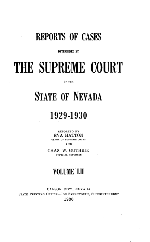 handle is hein.statereports/repcadscnevad0052 and id is 1 raw text is: REPORTS OF CASES
]DETERMINED BY
THE SUPREME COURT
OF THE
STATE OF NEVADA

1929-1930
REPORTED BY
EVA HATTON
CLERK OF SUPREME COURT
AND
CHAS. W. GUTHRIE
OFFICIAL REPORTER

VOLUME LII
CARSON CITY, NEVADA
STATE PRINTING OFFICE-JOE FARNSWORTH, SUPERINTENDENT
1930



