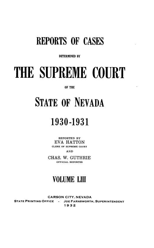 handle is hein.statereports/repcadscnevad0053 and id is 1 raw text is: REPORTS OF CASES
DETERMINED BY
THE SUPREME COURT
OF THE
STATE OF NEVADA

1930-1931
REPORTED BY
EVA HATTON
CLERK OF SUPREME COURT
AND
CHAS. W. GUTHRIE
OFFICIAL REPORTER

VOLUME LIII
CARSON CITY. NEVADA
STATE PRINTING OFFICE - JOE FARNSWORTH. SUPERINTENDENT
1932


