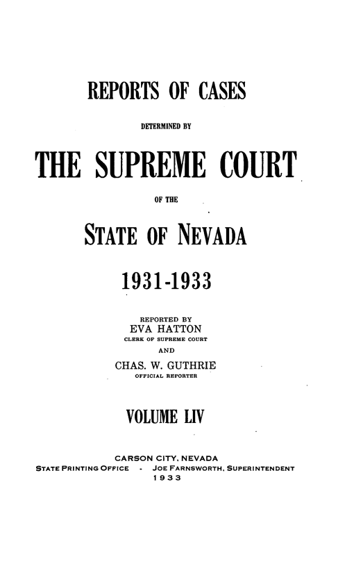 handle is hein.statereports/repcadscnevad0054 and id is 1 raw text is: REPORTS OF CASES
DETRMINED BY
THE SUPREME COURT
OF TNE
STATE OF NEVADA

1931-1933
REPORTED BY
EVA HATTON
CLERK OF SUPREME COURT
AND
CHAS. W. GUTHRIE
OFFICIAL REPORTER

VOLUME LIV
CARSON CITY, NEVADA
STATE PRINTING OFFICE - JOE FARNSWORTH, SUPERINTENDENT
1933



