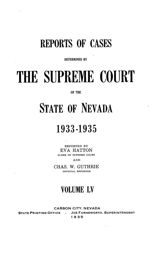 handle is hein.statereports/repcadscnevad0055 and id is 1 raw text is: REPORTS OF CASES
DETERMINED BY
THE SUPREME COURT
OF THE
STATE OF NEVADA

1933-1935
REPORTED BY
EVA HATTON
CLERK OH SUPREME COURT
AND
CHAS. W. GUTHRIE
OFFICIAL REPORTER

VOLUME LV
CARSON CITY, NEVADA
STATE PRINTING OFFICE - JOE FARNSWORTH. SUPERINTENDENT
1935


