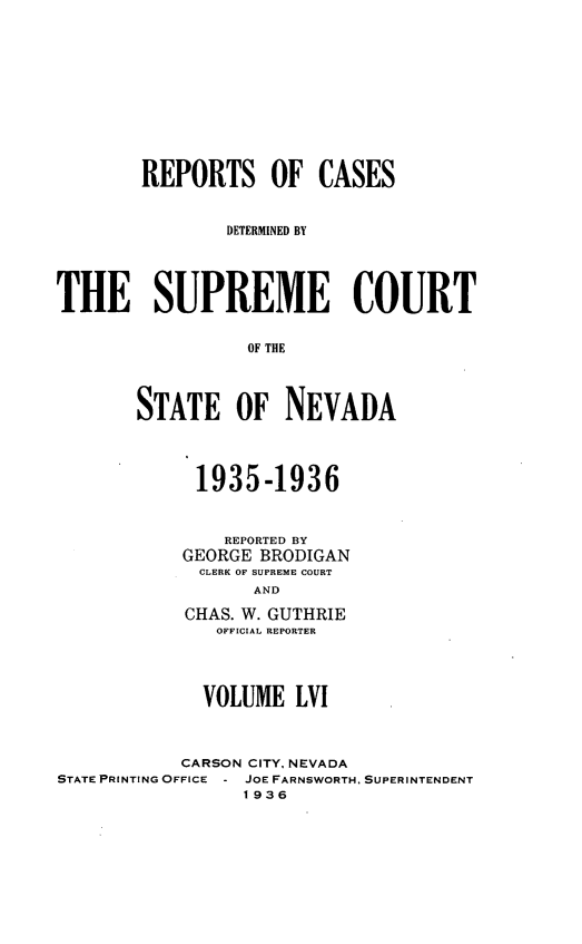 handle is hein.statereports/repcadscnevad0056 and id is 1 raw text is: REPORTS OF CASES
DETERMINED BY
THE SUPREME COURT
OF THE
STATE OF NEVADA

1935-1936
REPORTED BY
GEORGE BRODIGAN
CLERK W SURER CUET
AND
CHAS. W. GUTHRIE
OFFICIAL REPORTER

VOLUME LVI
CARSON CITY, NEVADA
STATE PRINTING OFFICE - JOE FARNSWORTH, SUPERINTENDENT
1936


