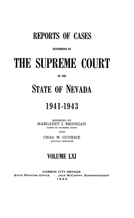 handle is hein.statereports/repcadscnevad0061 and id is 1 raw text is: REPORTS OF CASES
DETERMINED BY
THE SUPREME COURT
OF THE
STATE OF NEVADA

1941-1943
REPORTED BY
MARGARET I. BRODIGAN
CLERK OF SUPREME COURT
AND
CHAS. W. GUTHRIE
OFFICIAL REPORTER

VOLUME LXI
CARSON CITY, NEVADA
STATE PRINTING OFFICE  . JACK MCCARTHY, SUPERINTENDENT
1943


