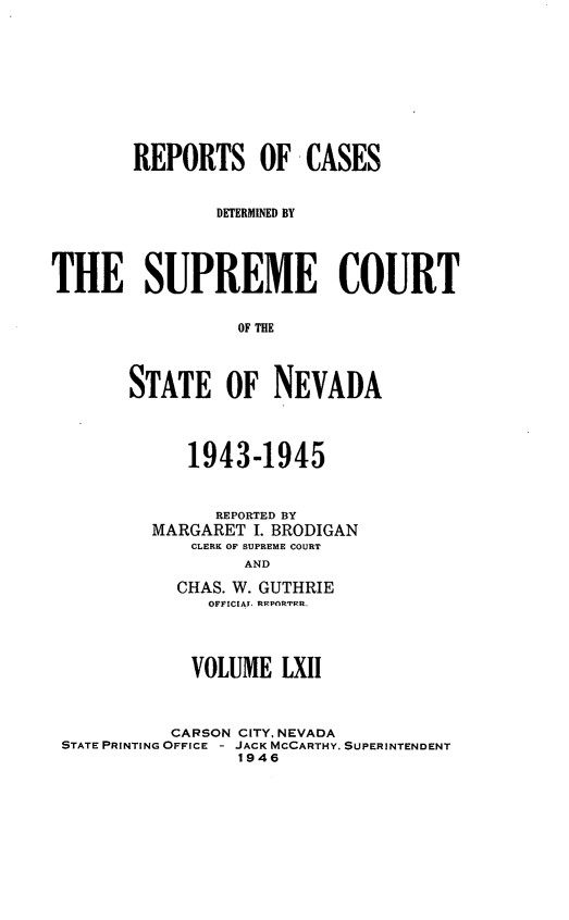 handle is hein.statereports/repcadscnevad0062 and id is 1 raw text is: REPORTS OF CASES
DETERMINED BY
THE SUPREME COURT
OF THE
STATE OF NEVADA

1943-1945
REPORTED BY
MARGARET I. BRODIGAN
CLERK OF SUPREME COURT
AND
CHAS. W. GUTHRIE
OFFICIAT. RP.PnRTFKR

VOLUME LXII
CARSON CITY, NEVADA
STATE PRINTING OFFICE - JACK MCCARTHY. SUPERINTENDENT
1946


