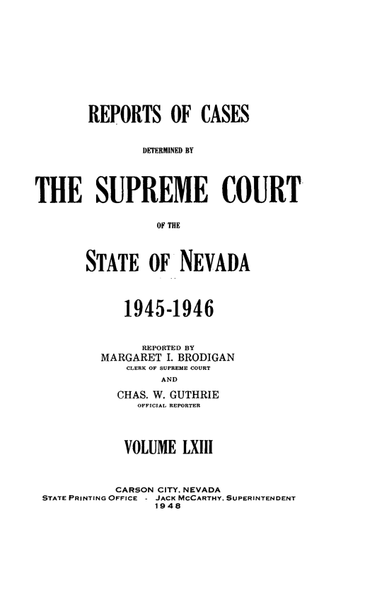 handle is hein.statereports/repcadscnevad0063 and id is 1 raw text is: REPORTS OF CASES
DETERMINED BY
THE SUPREME COURT
OF THE
STATE OF NEVADA

1945-1946
REPORTED BY
MARGARET I. BRODIGAN
CLERK OF SUPREME COURT
AND
CHAS. W. GUTHRIE
OFFICIAL REPORTER

VOLUME LXIII
CARSON CITY, NEVADA
STATE PRINTING OFFICE - JACK MCCARTHY, SUPERINTENDENT
1948


