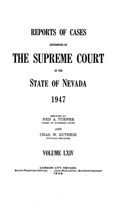 handle is hein.statereports/repcadscnevad0064 and id is 1 raw text is: REPORTS OF CASES
DETERMINED BY
THE SUPREME COURT
OF THE
STATE OF NEVADA
1947

REPORTED BY
NED A. TURNER
CLERK OF SUPREME COURT
AND
CHAS. W. GUTHRIE
OFFICIAL REPORTER

VOLUME LXIV
CARSON CITY. NEVADA
STATE PRINTING OFFICE - JACK MCCARTHY. SUPERINTENDENT
1948


