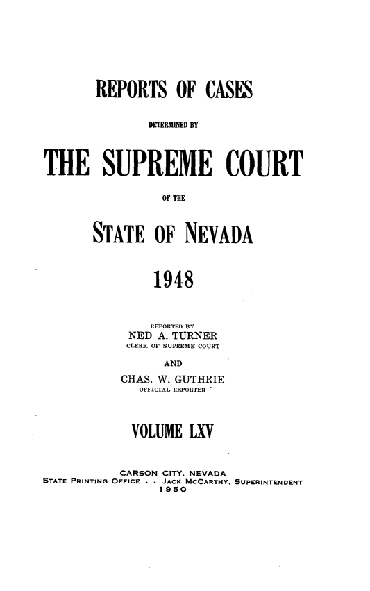 handle is hein.statereports/repcadscnevad0065 and id is 1 raw text is: REPORTS OF CASES
DETERMINED BY
THE SUPREME COURT
OF THE
STATE OF NEVADA
1948

REPORTED BY
NED A. TURNER
CLERK OF SUPREME COURT
AND
CHAS. W. GUTHRIE
OFFICIAL REPORTER

VOLUME LXV
CARSON CITY, NEVADA
STATE PRINTING OFFICE - - JACK MCCARTHY. SUPERINTENDENT
1950


