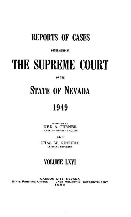 handle is hein.statereports/repcadscnevad0066 and id is 1 raw text is: REPORTS OF CASES
DETERMINED BY
THE SUPREME COURT
OF THE
STATE OF NEVADA
1949

REPORTED BY
NED A. TURNER
CLERK OF SUPREME COURT
AND
CHAS. W. GUTHRIE
OFFICIAL REPORTER

VOLUME LXVI
CARSON CITY. NEVADA
STATE PRINTING OFFICE - - JACK MCCARTHY.
1950

SUPERINTENDENT


