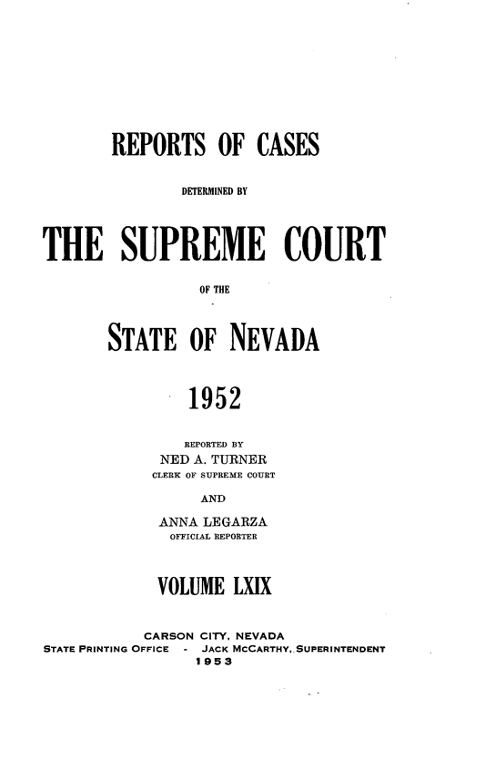 handle is hein.statereports/repcadscnevad0069 and id is 1 raw text is: REPORTS OF CASES
DFEREMINED BY
THE SUPREME COURT
OF THE
STATE OF NEVADA

1952
REPORTED BY
NED A. TURNER
CLERK OF SUPREME COURT
AND
ANNA LEGARZA
OFFICIAL REPORTER

VOLUME LXIX
CARSON CITY, NEVADA
STATE PRINTING OFFICE - JACK MCCARTHY. SUPERINTENDENT
1953


