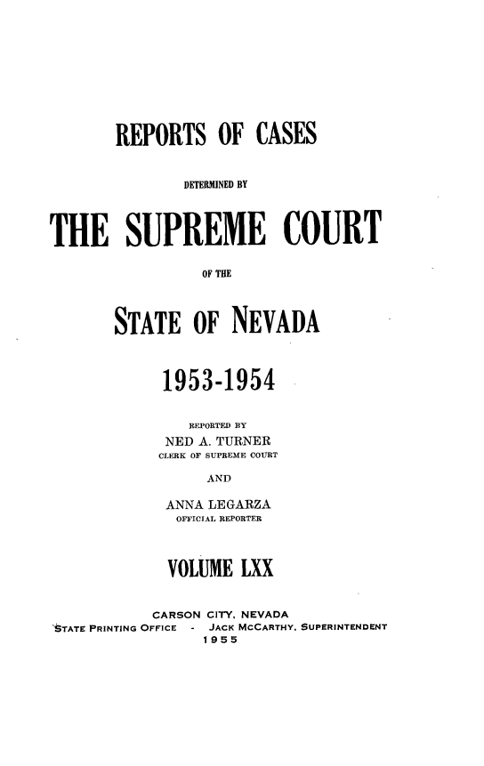 handle is hein.statereports/repcadscnevad0070 and id is 1 raw text is: REPORTS OF CASES
DETERMINED BY
THE SUPREME COURT
OF THE
STATE OF NEVADA

1953-1954
REPORTED BY
NED A. TURNER
CLERK OF SUPREME COURT
AND
ANNA LEGARZA
OFFICIAL REPORTER
VOLUME LXX

CARSON CITY, NEVADA
'STATE PRINTING OFFICE - JACK MCCARTHY,
1955

SUPERINTENDENT


