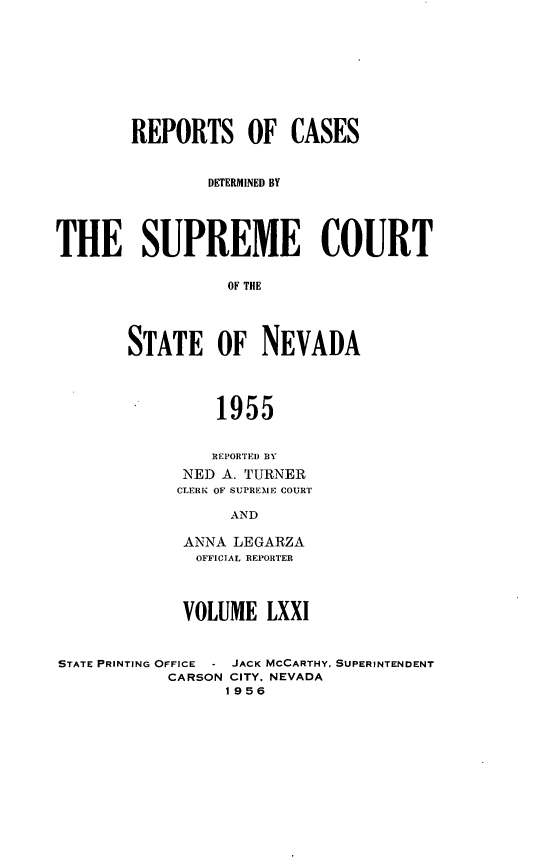 handle is hein.statereports/repcadscnevad0071 and id is 1 raw text is: REPORTS OF CASES
DETERMINED BY
THE SUPREME COURT
OF THlE
STATE OF NEVADA
1955

REPORTED BY
NED A. TURNER
CLERK OF SUPREME COURT
AND
ANNA LEGARZA
OFFICIAL REPORTER
VOLUME LXXI

STATE PRINTING OFFICE - JACK MCCARTHY,
CARSON CITY. NEVADA
1956

SUPERINTENDENT


