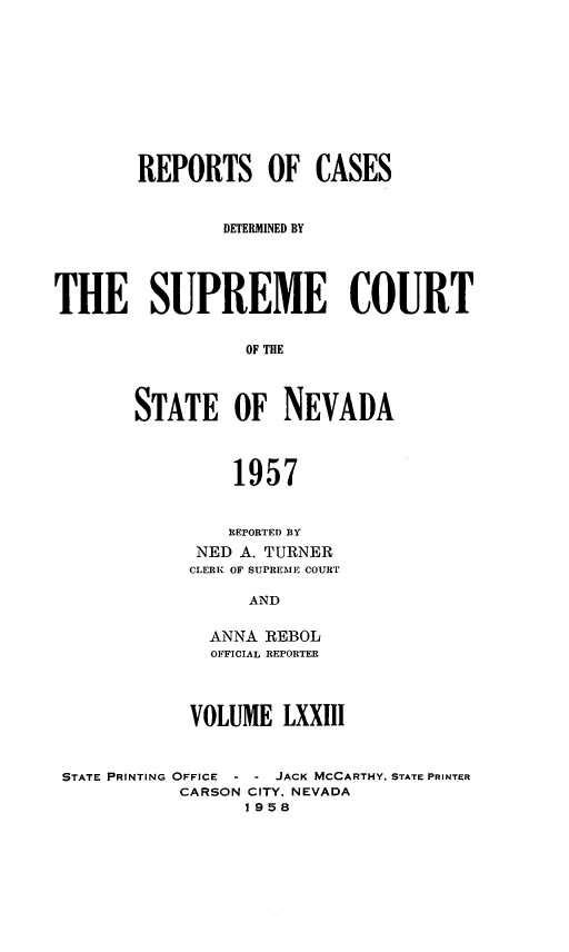 handle is hein.statereports/repcadscnevad0073 and id is 1 raw text is: REPORTS OF CASES
DETERMINED BY
THE SUPREME COURT
OF THE
STATE OF NEVADA
1957
REPORTED BY
NED A. TURNER
CLERK OF SUPREME COURT
AND
ANNA REBOL
OFFICIAL REPORTER
VOLUME LXXIII
STATE PRINTING OFFICE - - JACK MCCARTHY, STATE PRINTER
CARSON CITY, NEVADA
1958


