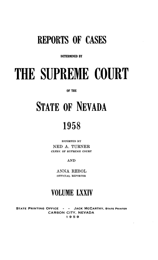 handle is hein.statereports/repcadscnevad0074 and id is 1 raw text is: REPORTS OF CASES
DETERMINED BY
THE SUPREME COURT
OF THE
STATE OF NEVADA
1958
REPORTED BY
NED A. TURNER
CLERK 01r SUPREME COURT
AND
ANNA REBOL
OFFICIAL REPORTER
VOLUME LXXIV
STATE PRINTING OFFICE - - JACK MCCARTHY. STATE PRINTER
CARSON CITY. NEVADA
1959



