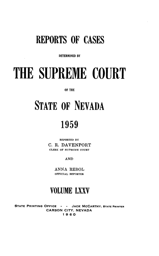 handle is hein.statereports/repcadscnevad0075 and id is 1 raw text is: REPORTS OF CASES
DEERMINED BY
THE SUPREME COURT
OF THE
STATE OF NEVADA
1959
REPORTED BY
C. R. DAVENPORT
CLERK OF SUPREME COURT
AND
ANNA REBOL
OFFICIAL REPORTER
VOLUME LXXV
STATE PRINTING OFFICE - - JACK MCCARTHY. STATE PRINTER
CARSON CITY, NEVADA
1960


