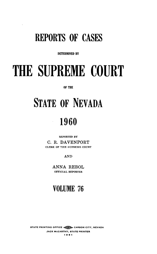 handle is hein.statereports/repcadscnevad0076 and id is 1 raw text is: REPORTS OF CASES
DETERMNED BY
THE SUPREME COURT
OF THE
STATE OF NEVADA
1960

REPORTED BY
C. R. DAVENPORT
CLERK OF THE SUPREME COURT
AND
ANNA REBOL
OFFICIAL REPORTER

VOLUME 76
STATE PRINTING OFFICE      CARSON CITY, NEVADA
JACK MCCARTHY. STATE PRINTER
1961


