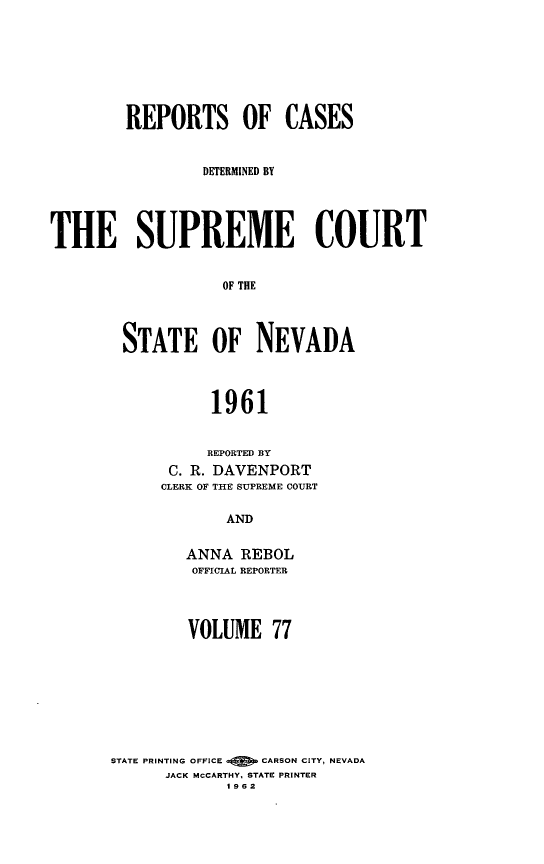 handle is hein.statereports/repcadscnevad0077 and id is 1 raw text is: REPORTS OF CASES
DETERMINED BY
THE SUPREME COURT
OF THE
STATE OF NEVADA
1961
REPORTED BY
C. R. DAVENPORT
CLERK OF THE SUPREME COURT
AND
ANNA REBOL
OFFICIAL REPORTER

VOLUME 77
STATE PRINTING OFFICE      CARSON CITY, NEVADA
JACK MCCARTHY. STATE PRINTER
1 962


