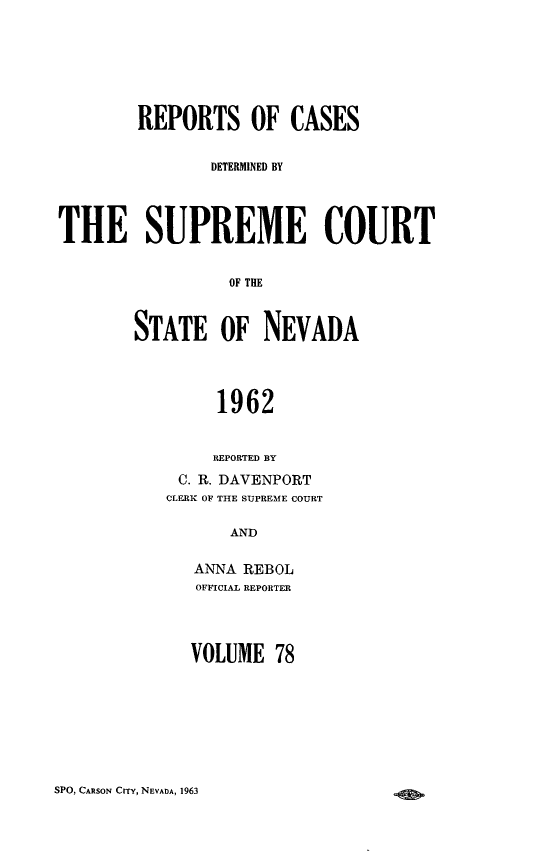 handle is hein.statereports/repcadscnevad0078 and id is 1 raw text is: REPORTS OF CASES
D)ETERMINED BY
THE SUPREME COURT
OF THRE
STATE OF NEVADA
1962
REPORTED BY
C. R. DAVENPORT
CLERK OF THE SUPREME COURT
AND
ANNA REBOL
OFFICIAL REPORTER

VOLUME 78

SPO, CARSON CrrY, NEVADA, 1963


