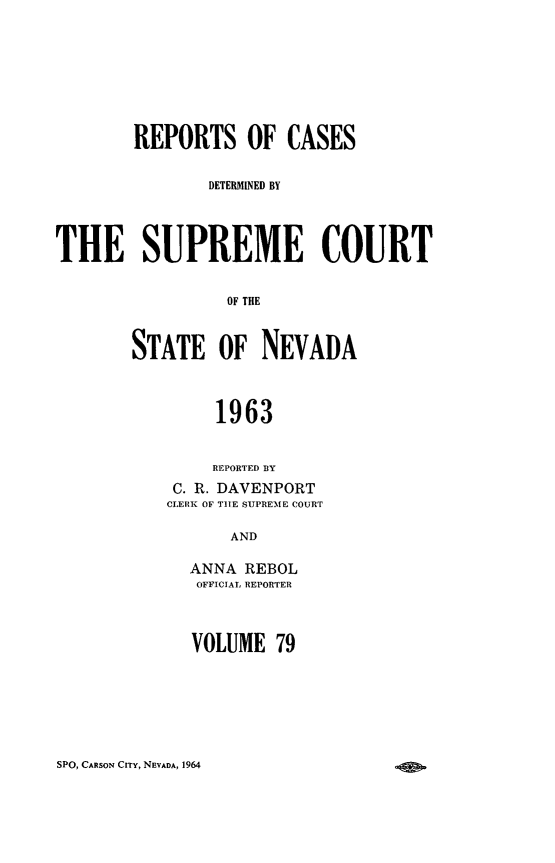 handle is hein.statereports/repcadscnevad0079 and id is 1 raw text is: REPORTS OF CASES
DETERMINED BY
THE SUPREME COURT
OF THE
STATE OF NEVADA
1963
REPORTED BY
C. R. DAVENPORT
CLERN OF TIRE SUPEME couRT
AND
ANNA REBOL
OFFICIAL REPORTER

VOLUME 79

SPO, CARSON CITY, NEVADA, 1964


