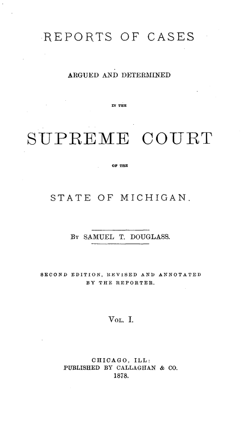 handle is hein.statereports/repcadscsmi0001 and id is 1 raw text is: REPORTS

OF CASES

ARGUED AND DETERMINED
ni THE
S UPREME COURT
OF THE

STATE OF MICHIGAN.
By SAMUEL T. DOUGLASS.
SECOND EDITION, REVISED AND ANNOTATED
BY THE REPORTER.
VoL. I.
CHICAGO, ILL:
PUBLISHED BY CALLAGHAN & CO.
1878.


