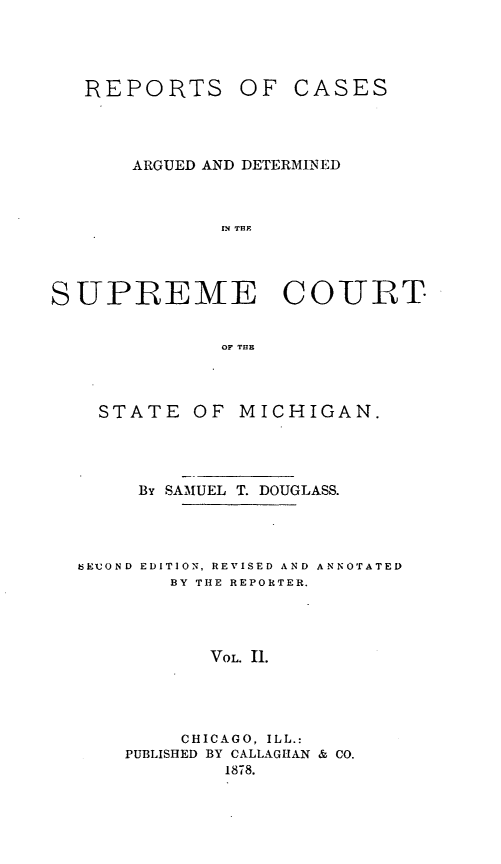 handle is hein.statereports/repcadscsmi0002 and id is 1 raw text is: REPORTS

OF CASES

ARGUED AND DETERMINED
IN THE
SUPREME COURT
OF THE

STATE OF MICHIGAN.
By SAMUEL T. DOUGLASS.

3EIUOND EDITION, REVISED AND
BY THE REPORTER.

ANNOTATED

VOL. Ii.

CHICAGO, ILL.:
PUBLISHED BY CALLAGHAN & CO.
1878.


