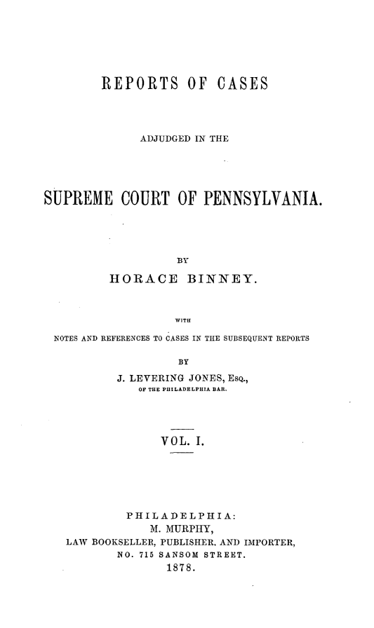 handle is hein.statereports/repcapa0001 and id is 1 raw text is: REPORTS OF

CASES

ADJUDGED IN THE
SUPREME COURT OF PENNSYLVANIA.
BY
HORACE BINNEY.
WITH
NOTES AND REFERENCES TO CASES IN THE SUBSEQUENT REPORTS
BY
J. LEVERING JONES, ESQ.,
OF THE PHILADELPHIA BAR.
VOL. I.

PHILADELPHIA:
M. MURPHY,
LAW BOOKSELLER, PUBLISHER, AND IMPORTER,
NO. 715 SANSOM STREET.
1878.


