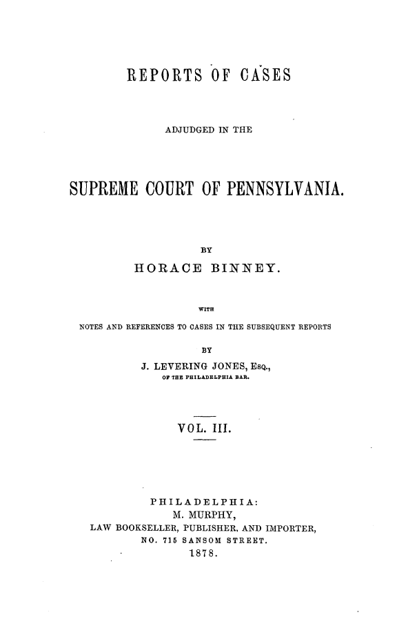 handle is hein.statereports/repcapa0003 and id is 1 raw text is: REPORTS OF CASES
ADJUDGED IN THE
SUPREME COURT OF PENNSYLVANIA.
BY
HORACE       BINNEY.
WITH
NOTES AND REFERENCES TO CASES IN THE SUBSEQUENT REPORTS
BY
J. LEVERING JONES, ESQ.,
OF THE PHILADELPHIA BAR.

VOL. III.
PHILADELPHIA:
M. MURPHY,
LAW BOOKSELLER, PUBLISHER, AND IIMPORTER,
NO. 715 SANSOM STREET.
1878.


