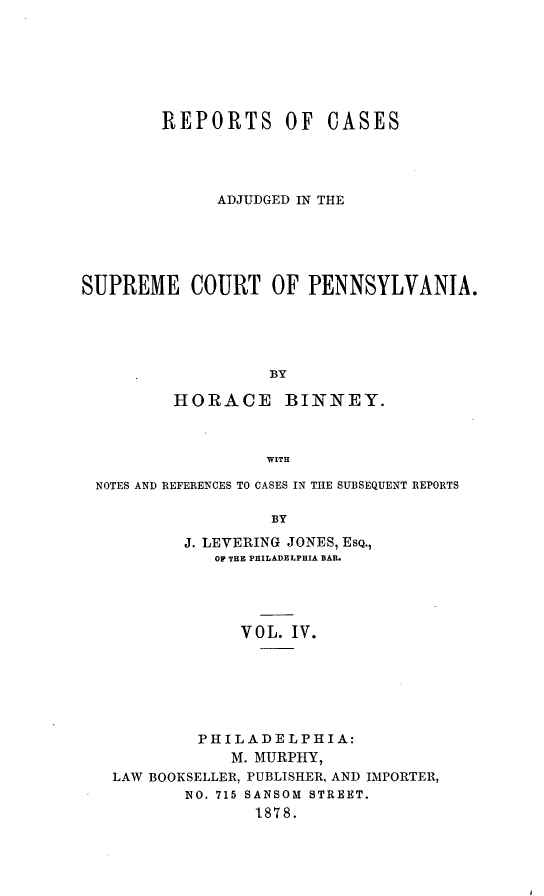 handle is hein.statereports/repcapa0004 and id is 1 raw text is: REPORTS OF CASES
ADJUDGED IN THE
SUPREME COURT OF PENNSYLVANIA.
BY
HORACE       BINNEY.
WITH
NOTES AND REFERENCES TO CASES IN TIE SUBSEQUENT REPORTS
BY
J. LEVERING JONES, ESQ.,
OF THE PHILADELPHIA BAR.

VOL. IV.
PHILADELPHIA:
M. MURPHY,
LAW BOOKSELLER, PUBLISHER, AND IMPORTER,
NO. 715 SANSOM STREET.
1878.


